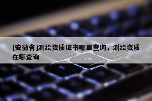 [安徽省]测绘资质证书哪里查询，测绘资质在哪查询