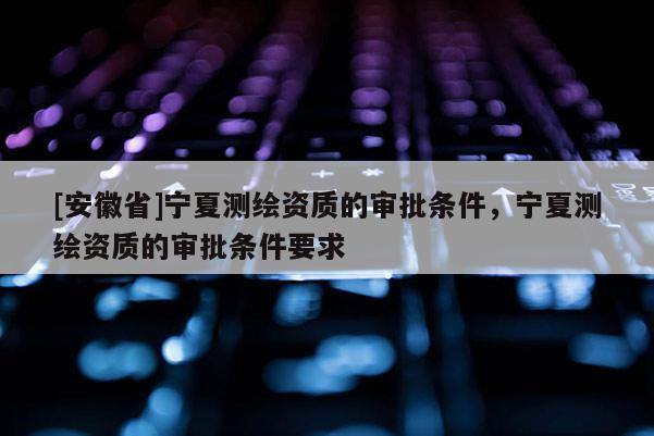[安徽省]宁夏测绘资质的审批条件，宁夏测绘资质的审批条件要求