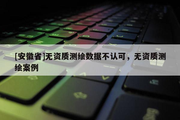 [安徽省]无资质测绘数据不认可，无资质测绘案例