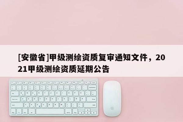 [安徽省]甲级测绘资质复审通知文件，2021甲级测绘资质延期公告