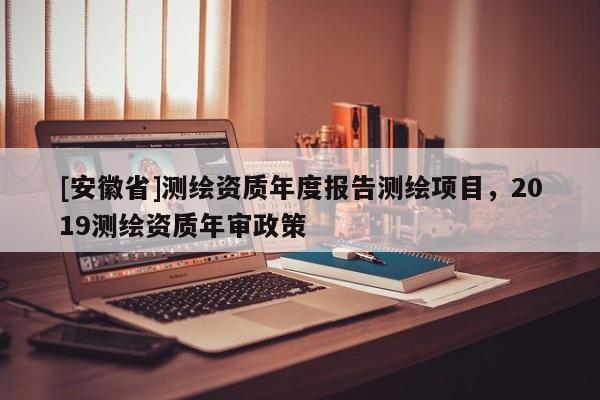 [安徽省]测绘资质年度报告测绘项目，2019测绘资质年审政策