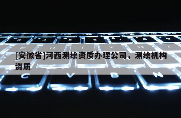 [安徽省]河西测绘资质办理公司，测绘机构资质