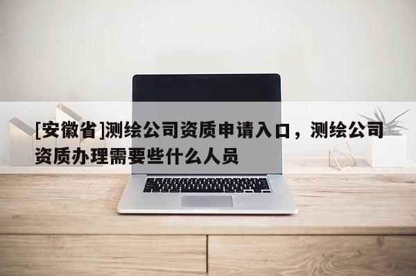 [安徽省]测绘公司资质申请入口，测绘公司资质办理需要些什么人员