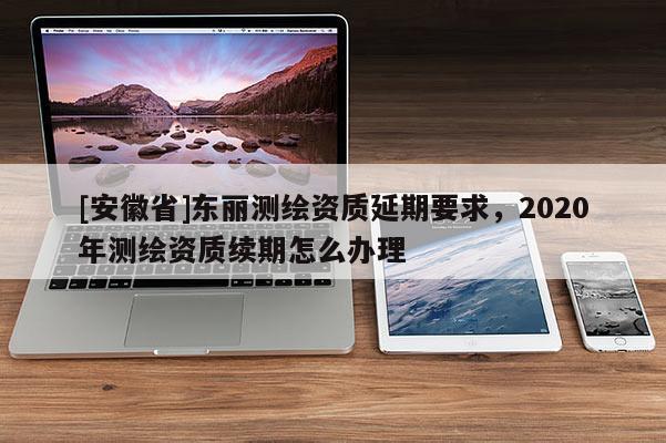 [安徽省]东丽测绘资质延期要求，2020年测绘资质续期怎么办理