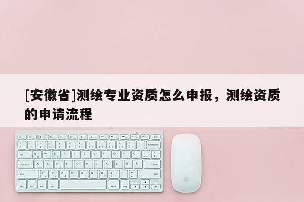 [安徽省]测绘专业资质怎么申报，测绘资质的申请流程