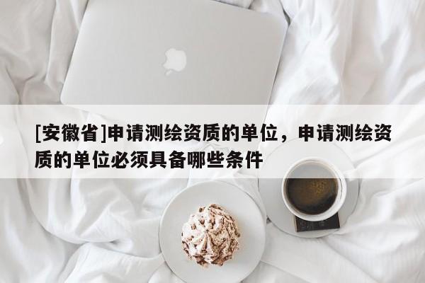 [安徽省]申请测绘资质的单位，申请测绘资质的单位必须具备哪些条件
