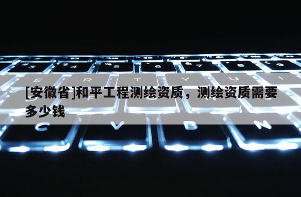 [安徽省]和平工程测绘资质，测绘资质需要多少钱