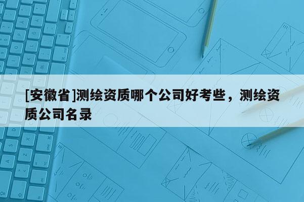 [安徽省]测绘资质哪个公司好考些，测绘资质公司名录