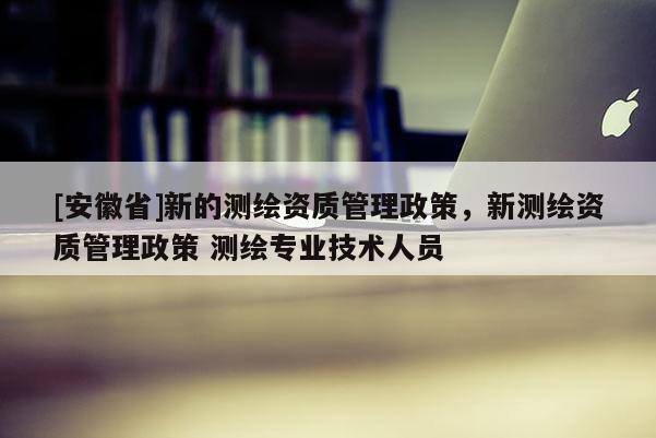 [安徽省]新的测绘资质管理政策，新测绘资质管理政策 测绘专业技术人员