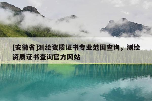 [安徽省]测绘资质证书专业范围查询，测绘资质证书查询官方网站