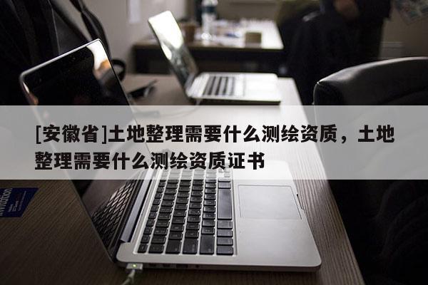 [安徽省]土地整理需要什么测绘资质，土地整理需要什么测绘资质证书