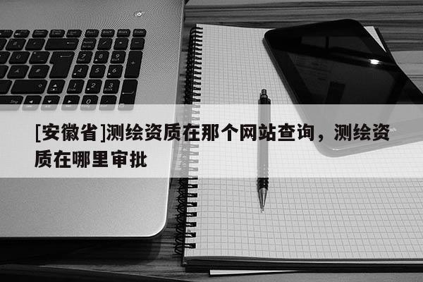 [安徽省]测绘资质在那个网站查询，测绘资质在哪里审批