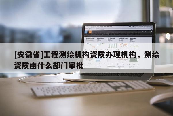 [安徽省]工程测绘机构资质办理机构，测绘资质由什么部门审批