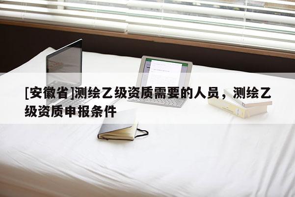 [安徽省]测绘乙级资质需要的人员，测绘乙级资质申报条件