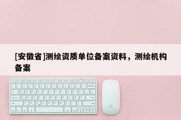 [安徽省]测绘资质单位备案资料，测绘机构备案