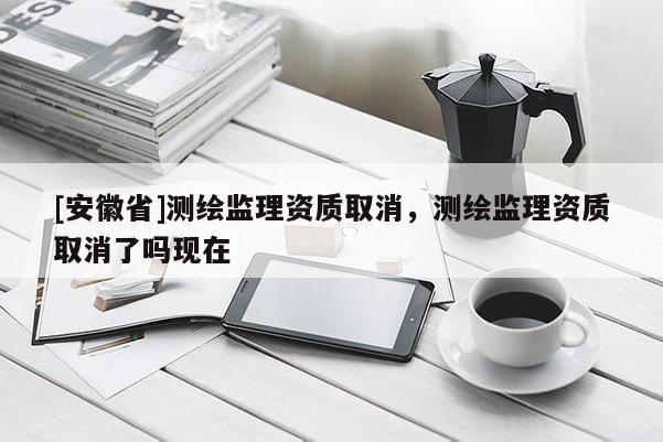 [安徽省]测绘监理资质取消，测绘监理资质取消了吗现在