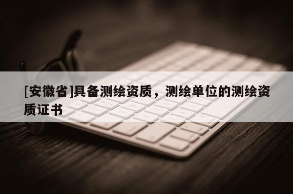 [安徽省]具备测绘资质，测绘单位的测绘资质证书