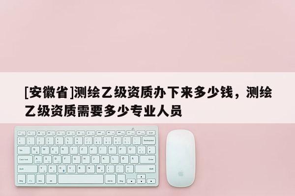 [安徽省]测绘乙级资质办下来多少钱，测绘乙级资质需要多少专业人员
