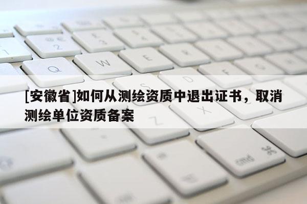 [安徽省]如何从测绘资质中退出证书，取消测绘单位资质备案