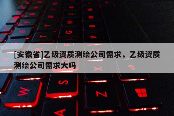 [安徽省]乙级资质测绘公司需求，乙级资质测绘公司需求大吗