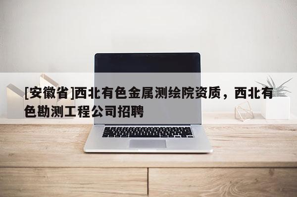[安徽省]西北有色金属测绘院资质，西北有色勘测工程公司招聘
