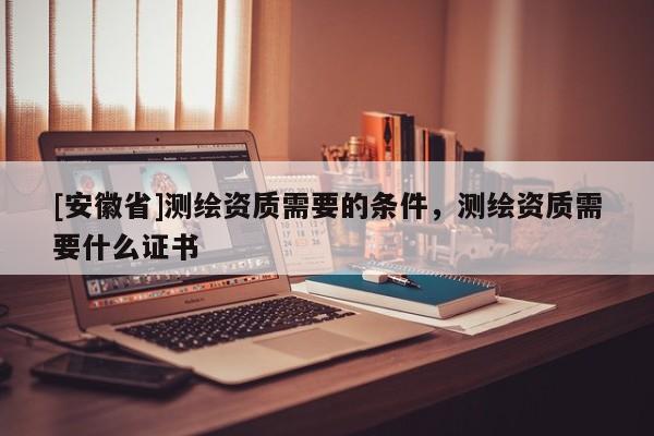[安徽省]测绘资质需要的条件，测绘资质需要什么证书