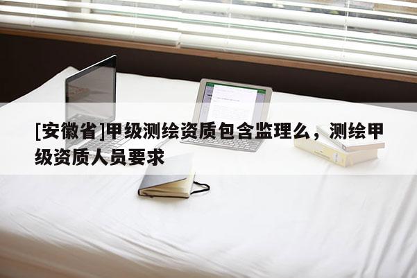 [安徽省]甲级测绘资质包含监理么，测绘甲级资质人员要求