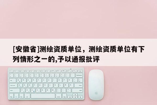 [安徽省]测绘资质单位，测绘资质单位有下列情形之一的,予以通报批评