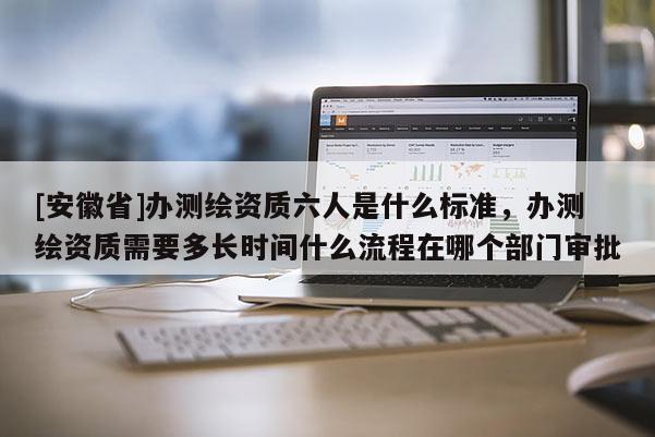 [安徽省]办测绘资质六人是什么标准，办测绘资质需要多长时间什么流程在哪个部门审批