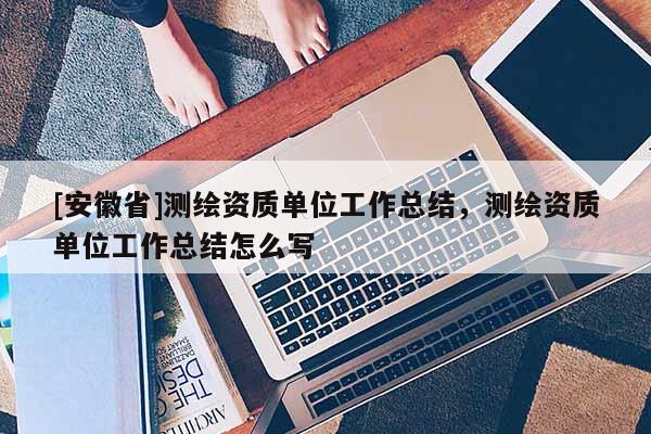 [安徽省]测绘资质单位工作总结，测绘资质单位工作总结怎么写