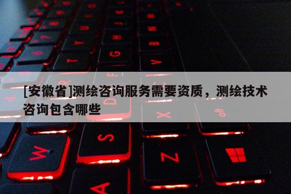 [安徽省]测绘咨询服务需要资质，测绘技术咨询包含哪些