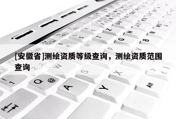[安徽省]测绘资质等级查询，测绘资质范围查询
