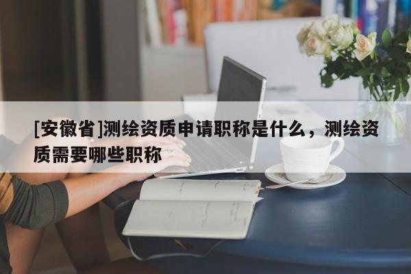 [安徽省]测绘资质申请职称是什么，测绘资质需要哪些职称