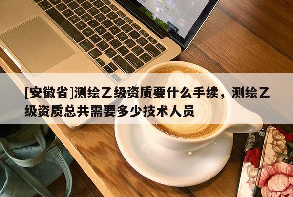 [安徽省]测绘乙级资质要什么手续，测绘乙级资质总共需要多少技术人员