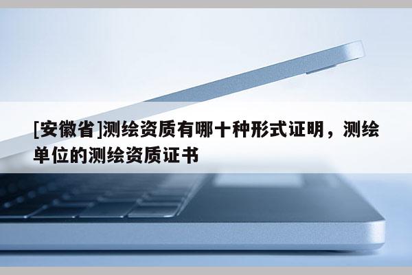 [安徽省]测绘资质有哪十种形式证明，测绘单位的测绘资质证书