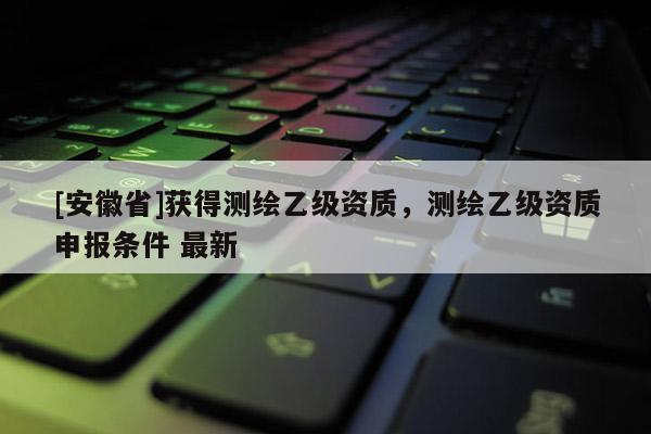 [安徽省]获得测绘乙级资质，测绘乙级资质申报条件 最新