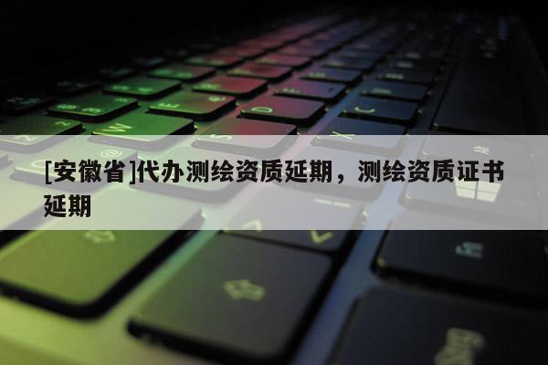 [安徽省]代办测绘资质延期，测绘资质证书延期