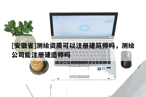 [安徽省]测绘资质可以注册建筑师吗，测绘公司能注册建造师吗
