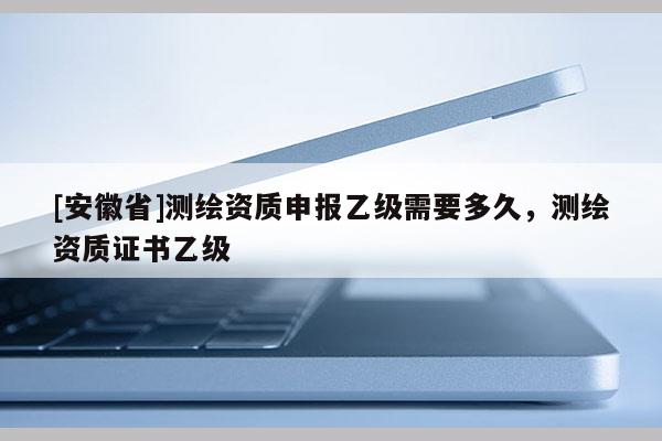 [安徽省]测绘资质申报乙级需要多久，测绘资质证书乙级
