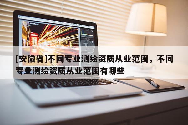 [安徽省]不同专业测绘资质从业范围，不同专业测绘资质从业范围有哪些