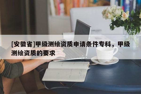 [安徽省]甲级测绘资质申请条件专科，甲级测绘资质的要求