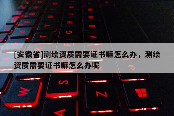 [安徽省]测绘资质需要证书嘛怎么办，测绘资质需要证书嘛怎么办呢