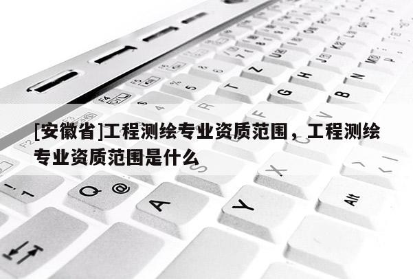 [安徽省]工程测绘专业资质范围，工程测绘专业资质范围是什么