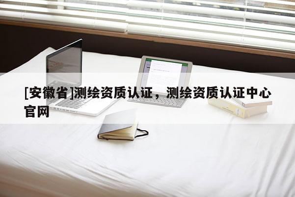 [安徽省]测绘资质认证，测绘资质认证中心官网