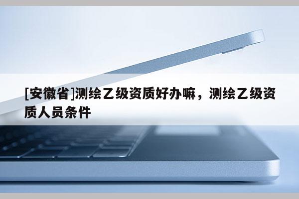 [安徽省]测绘乙级资质好办嘛，测绘乙级资质人员条件