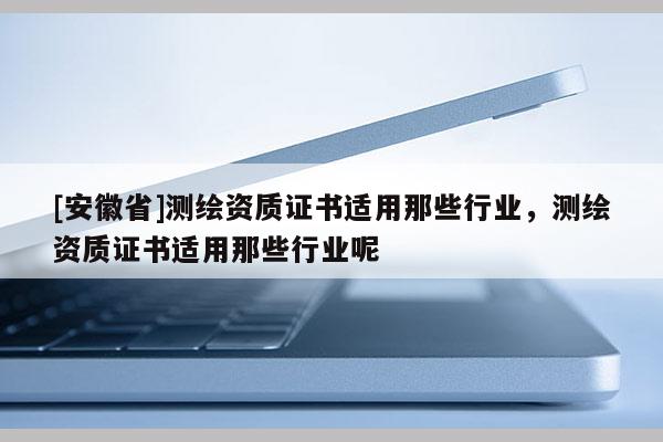 [安徽省]测绘资质证书适用那些行业，测绘资质证书适用那些行业呢