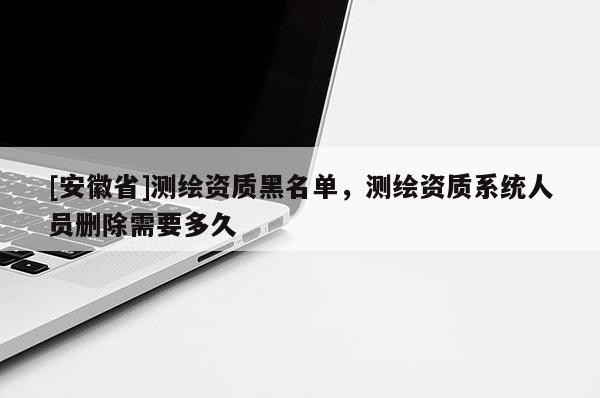 [安徽省]测绘资质黑名单，测绘资质系统人员删除需要多久