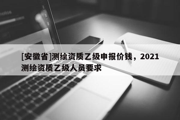 [安徽省]测绘资质乙级申报价钱，2021测绘资质乙级人员要求