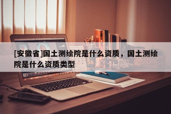 [安徽省]国土测绘院是什么资质，国土测绘院是什么资质类型