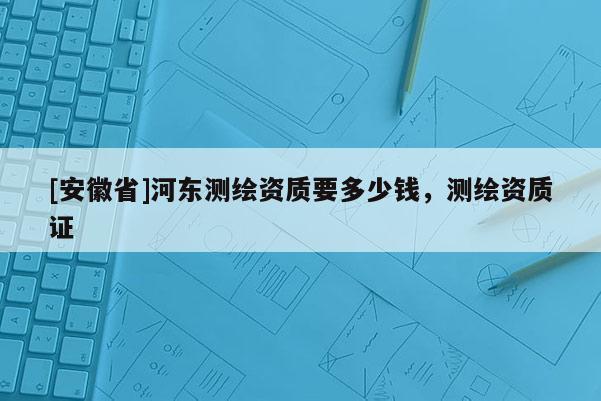 [安徽省]河东测绘资质要多少钱，测绘资质证